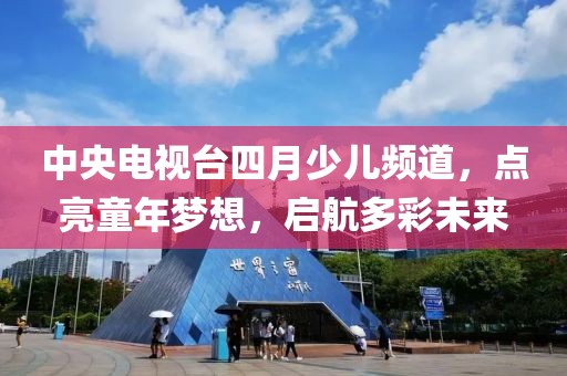 中央電視臺四月少兒頻道,點亮童年夢想,啟航多彩未來