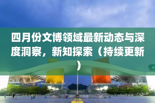 四月份文博領域最新動態與深度洞察,新知探索(持續更新)