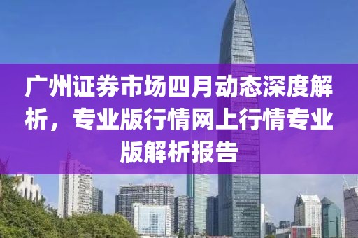 廣州證券市場四月動態深度解析,專業版行情網上行情專業版解析報告