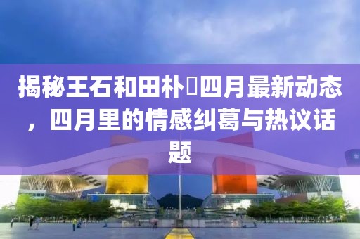 揭秘王石和田樸琤四月最新動態，四月里的情感糾葛與熱議話題