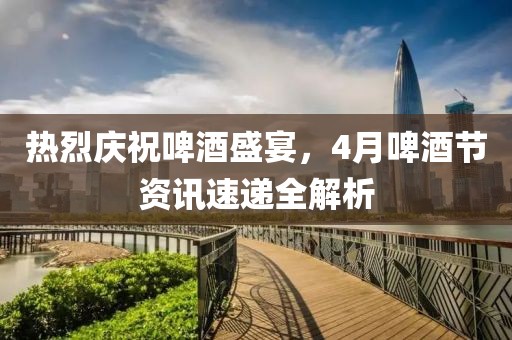 熱烈慶祝啤酒盛宴,4月啤酒節(jié)資訊速遞全解析