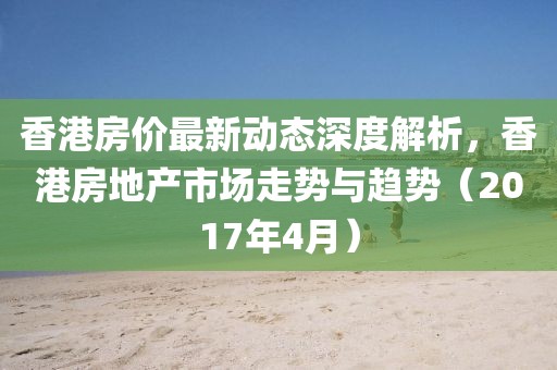 香港房價最新動態深度解析,香港房地產市場走勢與趨勢(2017年4月)