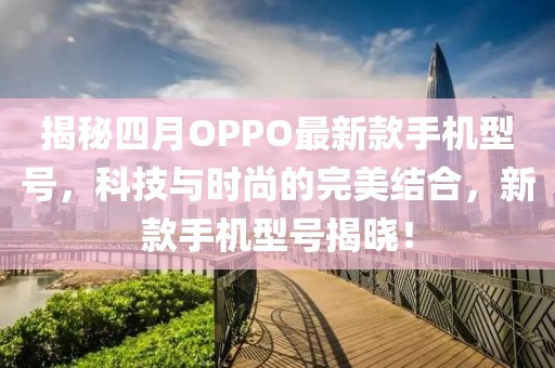 揭秘四月OPPO最新款手機型號,科技與時尚的完美結合,新款手機型號揭曉!