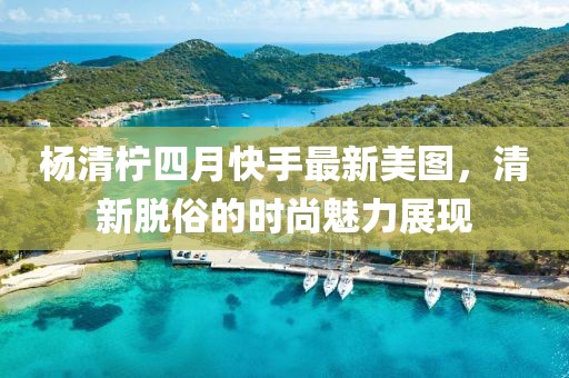 楊清檸四月快手最新美圖,清新脫俗的時尚魅力展現
