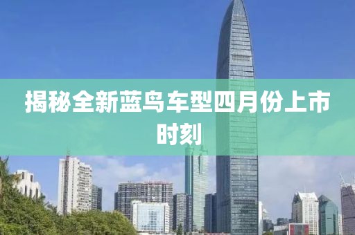 揭秘全新藍鳥車型四月份上市時刻