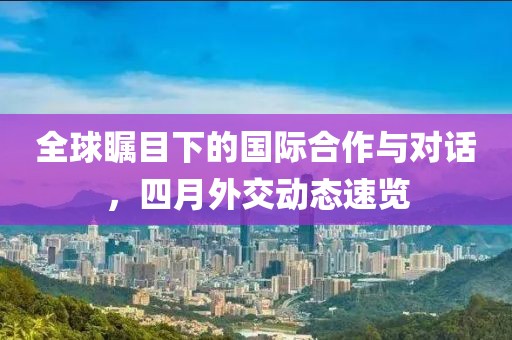 全球矚目下的國際合作與對話,四月外交動態速覽