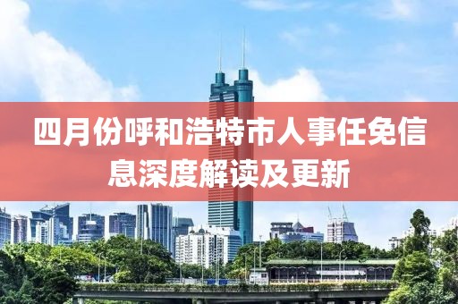 四月份呼和浩特市人事任免信息深度解讀及更新