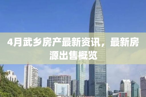 4月武鄉房產最新資訊,最新房源出售概覽