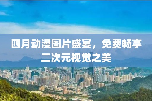 四月動漫圖片盛宴，免費暢享二次元視覺之美