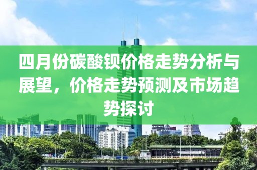 四月份碳酸鋇價格走勢分析與展望,價格走勢預測及市場趨勢探討