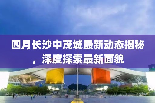 四月長沙中茂城最新動態揭秘,深度探索最新面貌
