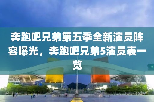 奔跑吧兄弟第五季全新演員陣容曝光,奔跑吧兄弟5演員表一覽