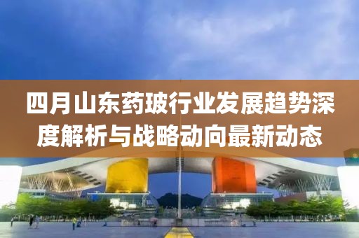 四月山東藥玻行業發展趨勢深度解析與戰略動向最新動態