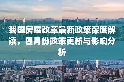 我國房屋改革最新政策深度解讀,四月份政策更新與影響分析