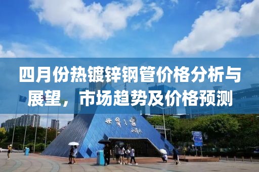 四月份熱鍍鋅鋼管價格分析與展望,市場趨勢及價格預(yù)測