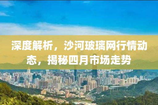 深度解析,沙河玻璃網行情動態,揭秘四月市場走勢