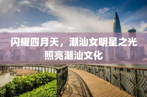 閃耀四月天,潮汕女明星之光照亮潮汕文化