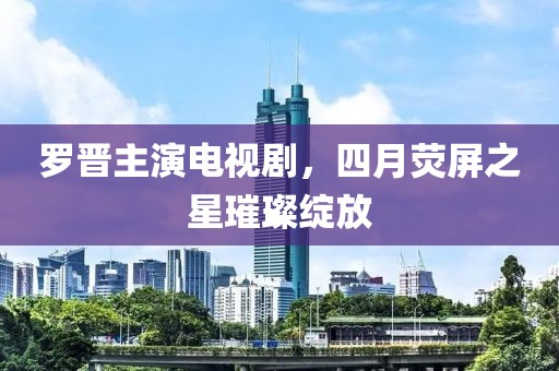 羅晉主演電視劇,四月熒屏之星璀璨綻放