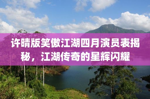 許晴版笑傲江湖四月演員表揭秘,江湖傳奇的星輝閃耀