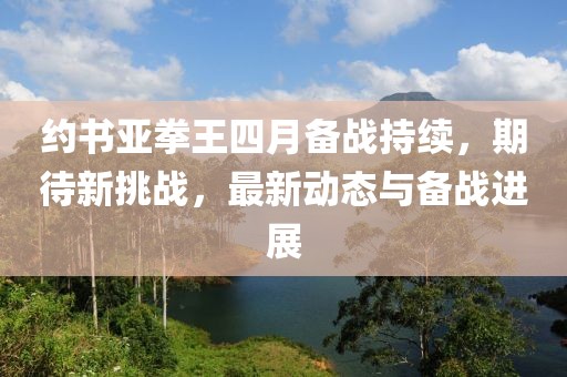 約書亞拳王四月備戰持續,期待新挑戰,最新動態與備戰進展