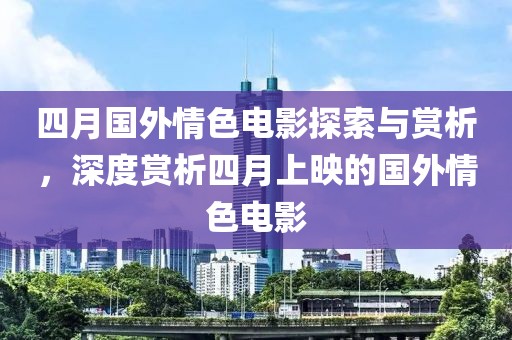 四月國外情色電影探索與賞析,深度賞析四月上映的國外情色電影