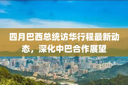 四月巴西總統訪華行程最新動態,深化中巴合作展望
