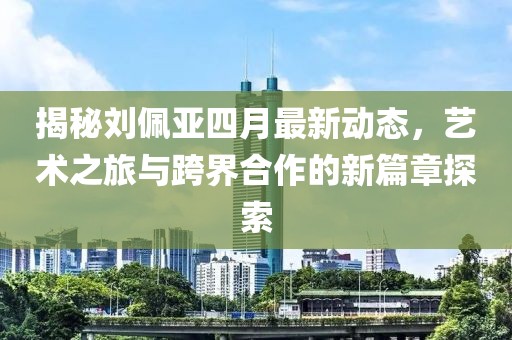 揭秘劉佩亞四月最新動(dòng)態(tài),藝術(shù)之旅與跨界合作的新篇章探索