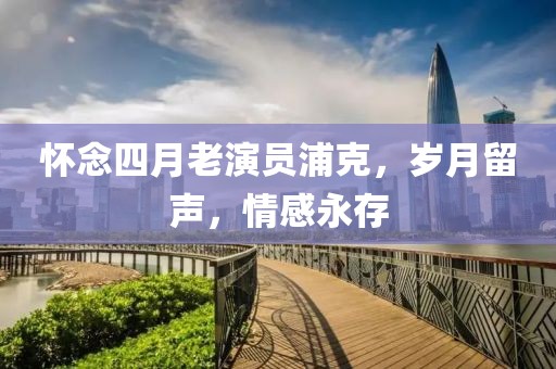 懷念四月老演員浦克,歲月留聲,情感永存