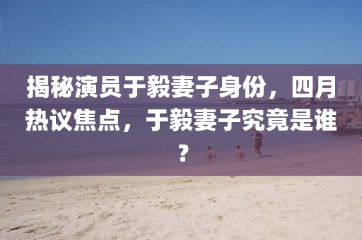 揭秘演員于毅妻子身份,四月熱議焦點,于毅妻子究竟是誰?