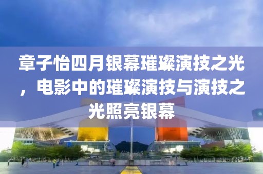 章子怡四月銀幕璀璨演技之光,電影中的璀璨演技與演技之光照亮銀幕
