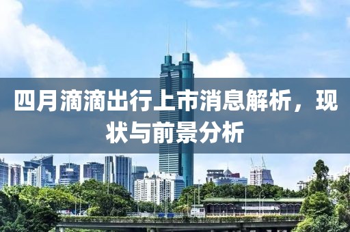 四月滴滴出行上市消息解析,現狀與前景分析