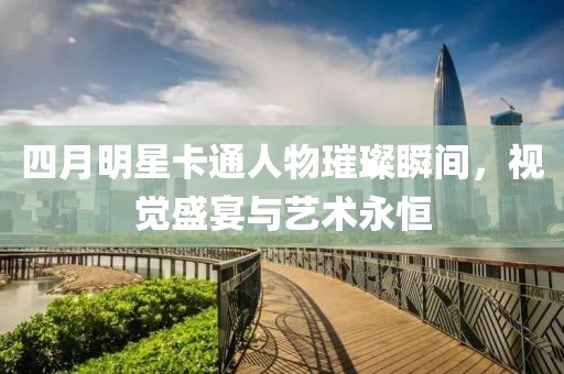 四月明星卡通人物璀璨瞬間,視覺盛宴與藝術永恒