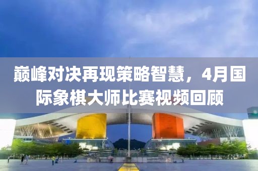 巔峰對決再現策略智慧,4月國際象棋大師比賽視頻回顧