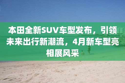 本田全新SUV車型發布,引領未來出行新潮流,4月新車型亮相展風采