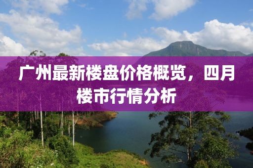 廣州最新樓盤價格概覽,四月樓市行情分析