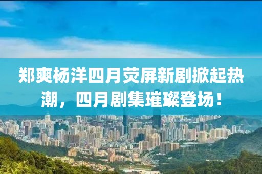 鄭爽楊洋四月熒屏新劇掀起熱潮,四月劇集璀璨登場!