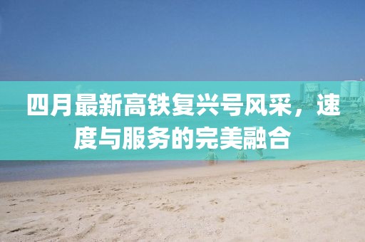 四月最新高鐵復興號風采,速度與服務的完美融合