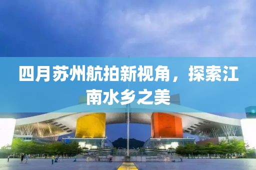 四月蘇州航拍新視角,探索江南水鄉(xiāng)之美