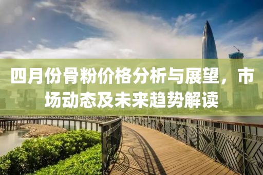 四月份骨粉價(jià)格分析與展望,市場(chǎng)動(dòng)態(tài)及未來(lái)趨勢(shì)解讀