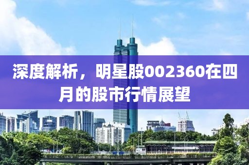 深度解析,明星股002360在四月的股市行情展望