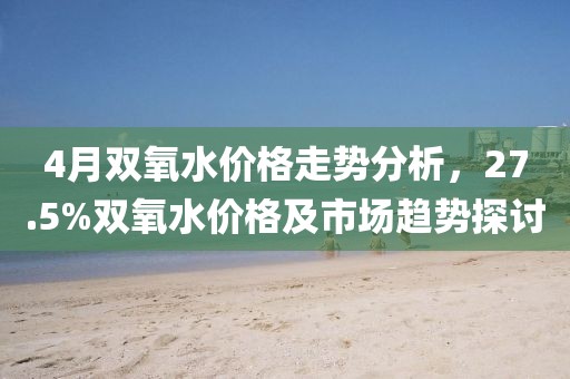 4月雙氧水價格走勢分析,27.5%雙氧水價格及市場趨勢探討