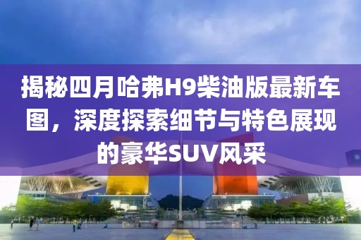 揭秘四月哈弗H9柴油版最新車圖,深度探索細節與特色展現的豪華SUV風采