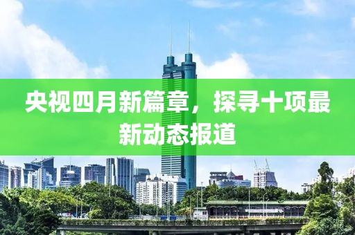 央視四月新篇章,探尋十項最新動態報道