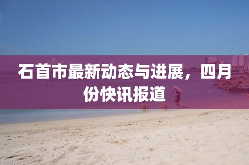石首市最新動(dòng)態(tài)與進(jìn)展,四月份快訊報(bào)道