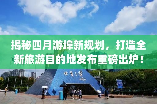 揭秘四月游埠新規劃，打造全新旅游目的地發布重磅出爐！