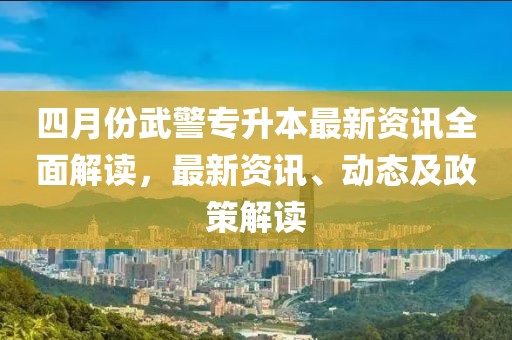 四月份武警專升本最新資訊全面解讀,最新資訊、動態及政策解讀