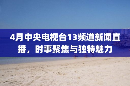 4月中央電視臺13頻道新聞直播，時事聚焦與獨特魅力