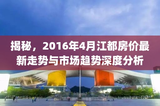 揭秘，2016年4月江都房價最新走勢與市場趨勢深度分析