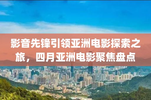 影音先鋒引領(lǐng)亞洲電影探索之旅,四月亞洲電影聚焦盤點