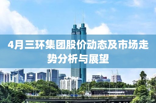 4月三環集團股價動態及市場走勢分析與展望